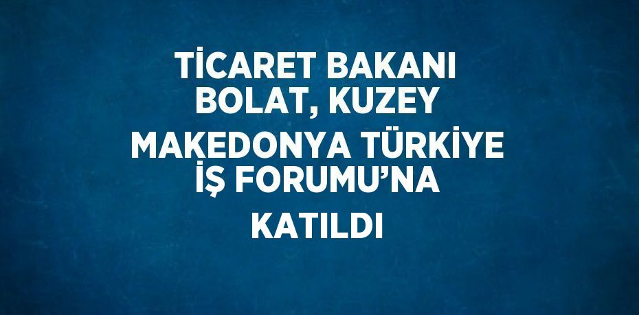 TİCARET BAKANI BOLAT, KUZEY MAKEDONYA TÜRKİYE İŞ FORUMU’NA KATILDI