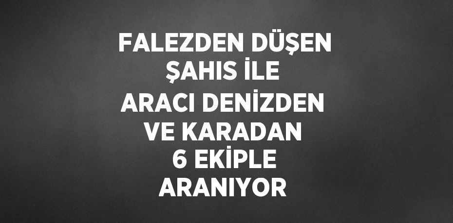 FALEZDEN DÜŞEN ŞAHIS İLE ARACI DENİZDEN VE KARADAN 6 EKİPLE ARANIYOR