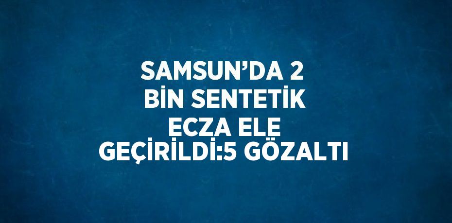 SAMSUN’DA 2 BİN SENTETİK ECZA ELE GEÇİRİLDİ:5 GÖZALTI