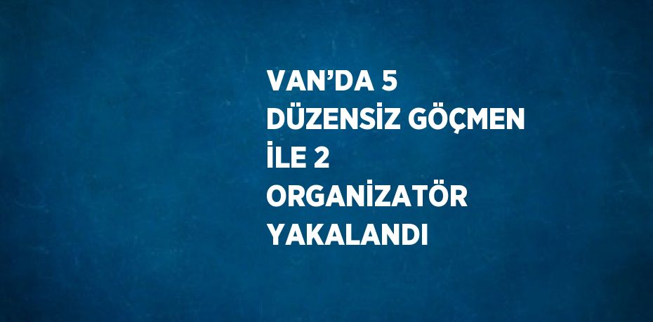 VAN’DA 5 DÜZENSİZ GÖÇMEN İLE 2 ORGANİZATÖR YAKALANDI