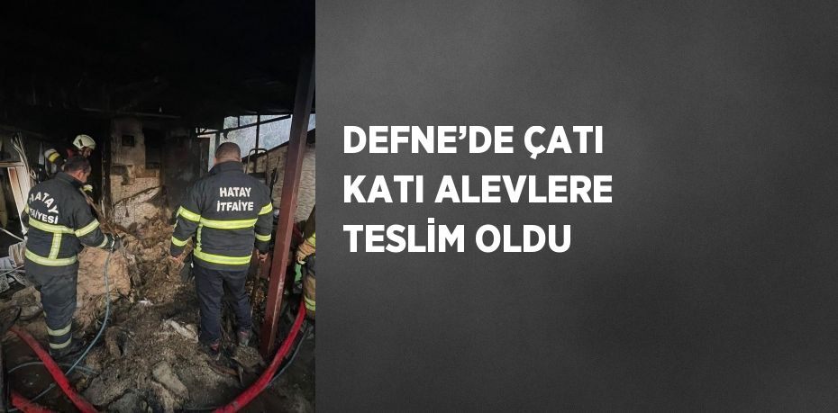 DEFNE’DE ÇATI KATI ALEVLERE TESLİM OLDU