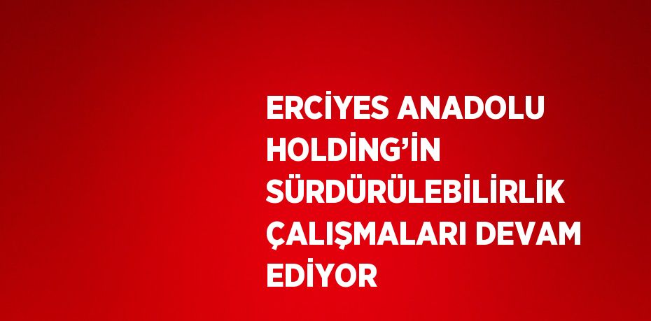 ERCİYES ANADOLU HOLDİNG’İN SÜRDÜRÜLEBİLİRLİK ÇALIŞMALARI DEVAM EDİYOR