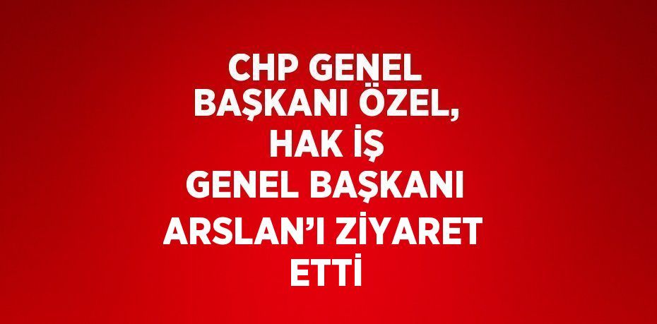 CHP GENEL BAŞKANI ÖZEL, HAK İŞ GENEL BAŞKANI ARSLAN’I ZİYARET ETTİ