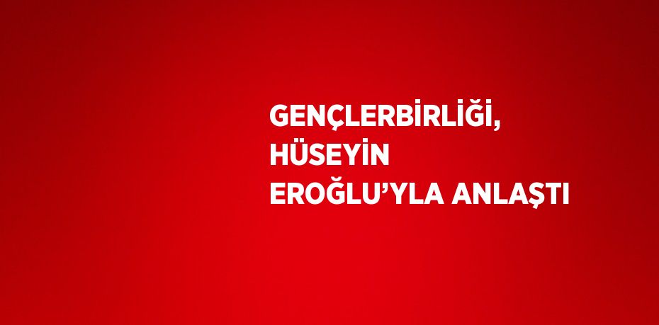 GENÇLERBİRLİĞİ, HÜSEYİN EROĞLU’YLA ANLAŞTI