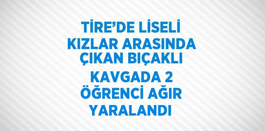 TİRE’DE LİSELİ KIZLAR ARASINDA ÇIKAN BIÇAKLI KAVGADA 2 ÖĞRENCİ AĞIR YARALANDI