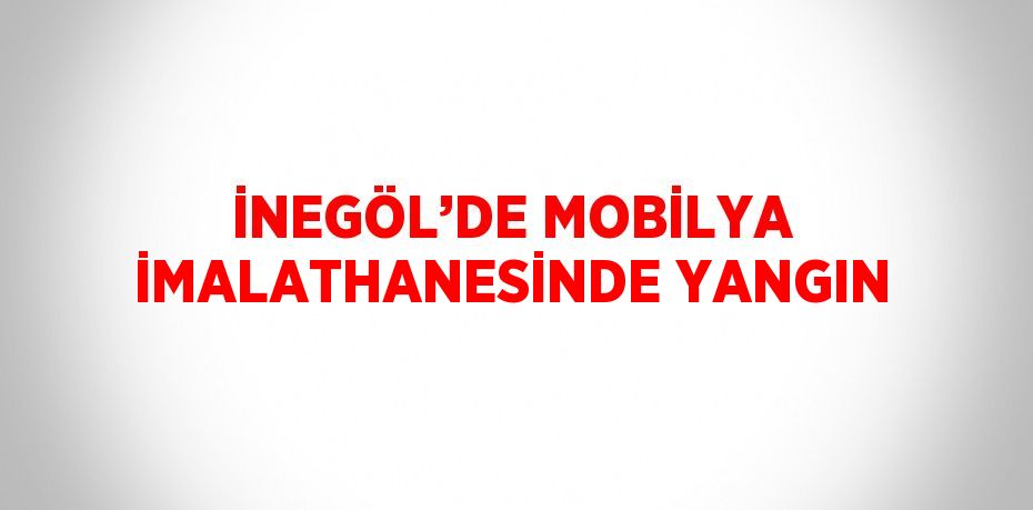 İNEGÖL’DE MOBİLYA İMALATHANESİNDE YANGIN