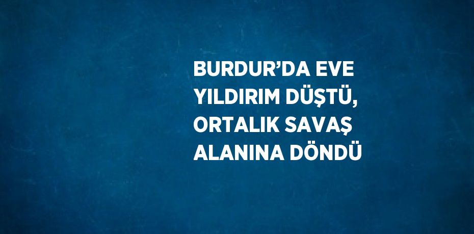 BURDUR’DA EVE YILDIRIM DÜŞTÜ, ORTALIK SAVAŞ ALANINA DÖNDÜ