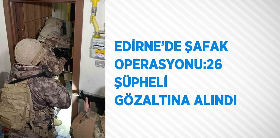 EDİRNE’DE ŞAFAK OPERASYONU:26 ŞÜPHELİ GÖZALTINA ALINDI