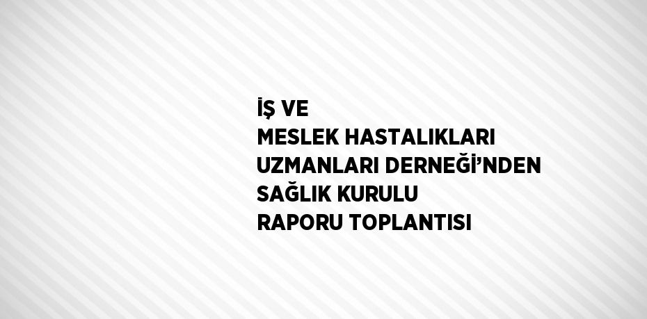 İŞ VE MESLEK HASTALIKLARI UZMANLARI DERNEĞİ’NDEN SAĞLIK KURULU RAPORU TOPLANTISI