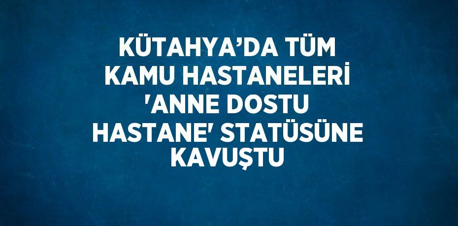 KÜTAHYA’DA TÜM KAMU HASTANELERİ 'ANNE DOSTU HASTANE' STATÜSÜNE KAVUŞTU