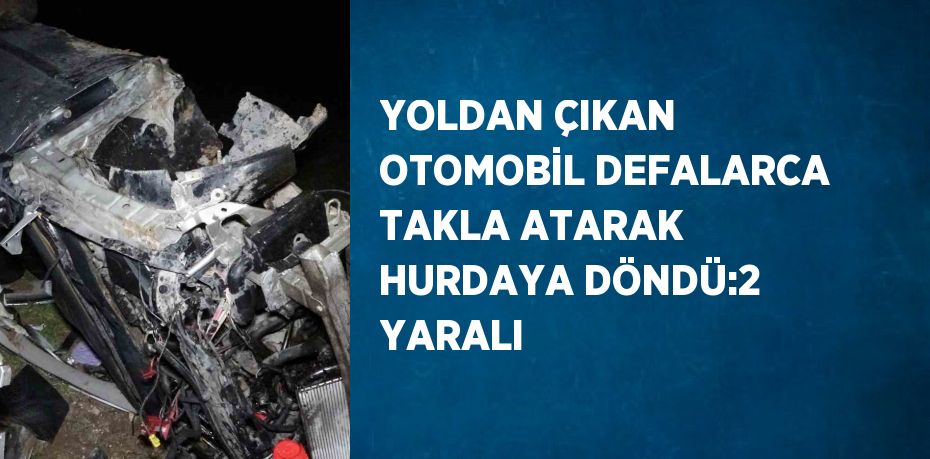 YOLDAN ÇIKAN OTOMOBİL DEFALARCA TAKLA ATARAK HURDAYA DÖNDÜ:2 YARALI