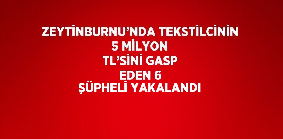 ZEYTİNBURNU’NDA TEKSTİLCİNİN 5 MİLYON TL’SİNİ GASP EDEN 6 ŞÜPHELİ YAKALANDI