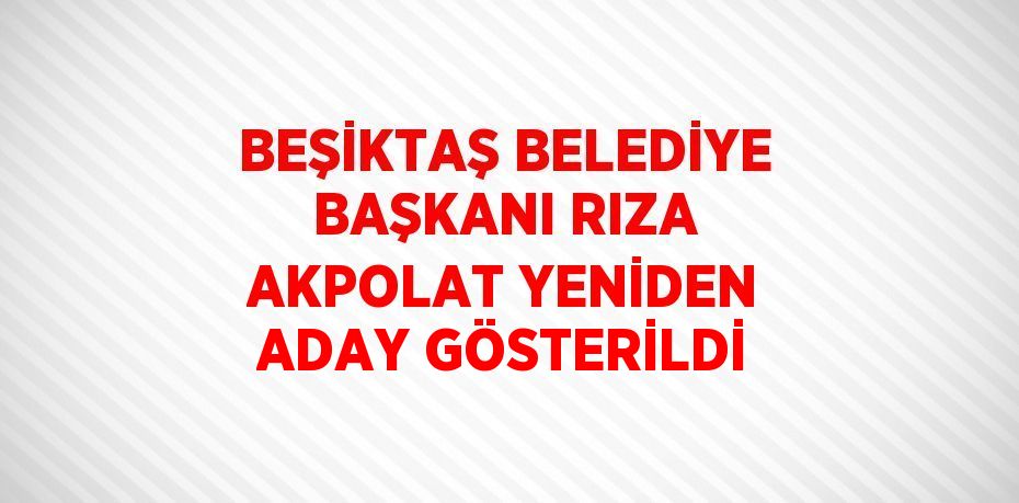 BEŞİKTAŞ BELEDİYE BAŞKANI RIZA AKPOLAT YENİDEN ADAY GÖSTERİLDİ