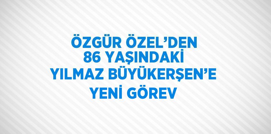 ÖZGÜR ÖZEL’DEN 86 YAŞINDAKİ YILMAZ BÜYÜKERŞEN’E YENİ GÖREV