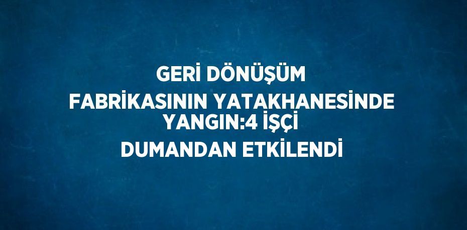 GERİ DÖNÜŞÜM FABRİKASININ YATAKHANESİNDE YANGIN:4 İŞÇİ DUMANDAN ETKİLENDİ