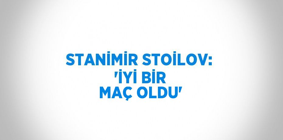 STANİMİR STOİLOV: 'İYİ BİR MAÇ OLDU'