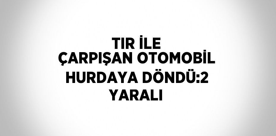 TIR İLE ÇARPIŞAN OTOMOBİL HURDAYA DÖNDÜ:2 YARALI