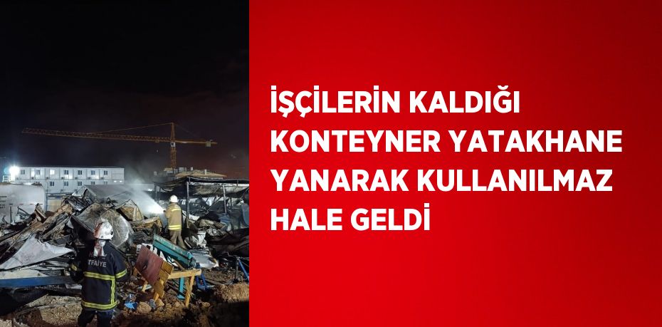 İŞÇİLERİN KALDIĞI KONTEYNER YATAKHANE YANARAK KULLANILMAZ HALE GELDİ