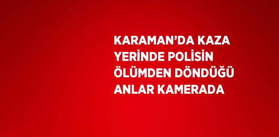 KARAMAN’DA KAZA YERİNDE POLİSİN ÖLÜMDEN DÖNDÜĞÜ ANLAR KAMERADA