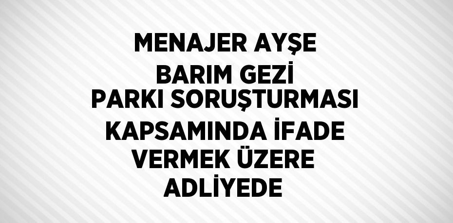 MENAJER AYŞE BARIM GEZİ PARKI SORUŞTURMASI KAPSAMINDA İFADE VERMEK ÜZERE ADLİYEDE