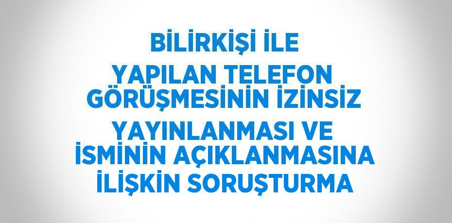 BİLİRKİŞİ İLE YAPILAN TELEFON GÖRÜŞMESİNİN İZİNSİZ YAYINLANMASI VE İSMİNİN AÇIKLANMASINA İLİŞKİN SORUŞTURMA