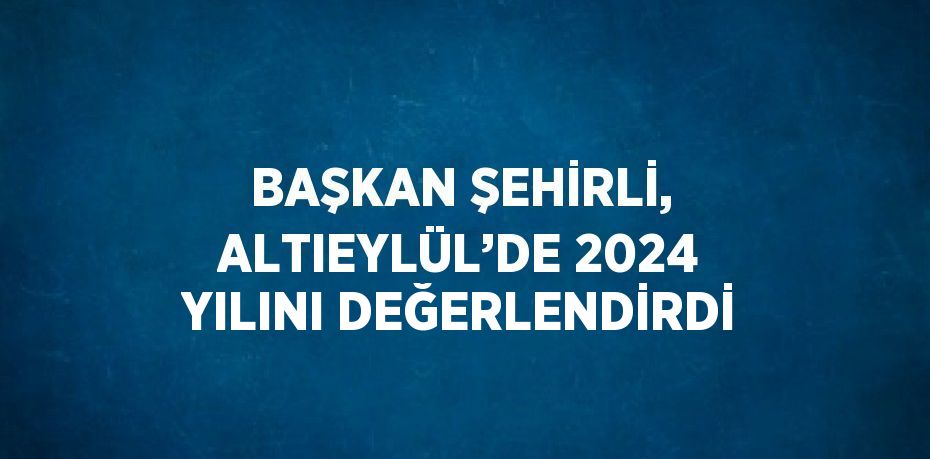 BAŞKAN ŞEHİRLİ, ALTIEYLÜL’DE 2024 YILINI DEĞERLENDİRDİ