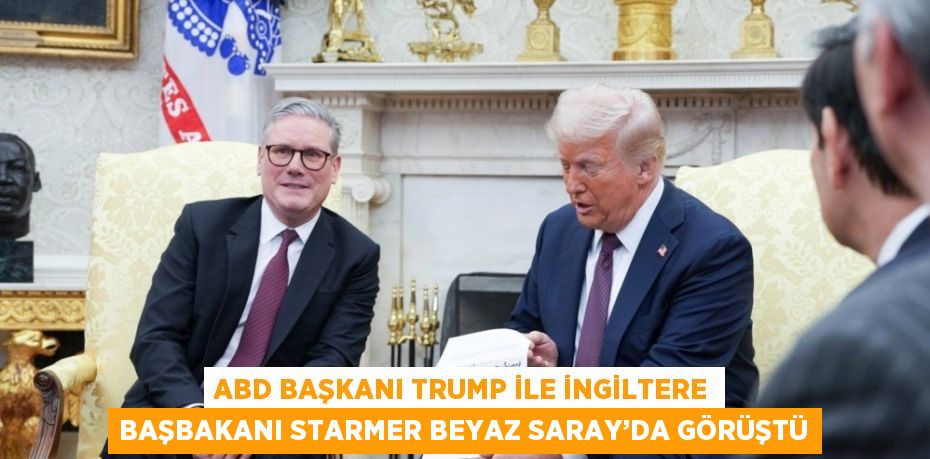 ABD BAŞKANI TRUMP İLE İNGİLTERE BAŞBAKANI STARMER BEYAZ SARAY’DA GÖRÜŞTÜ