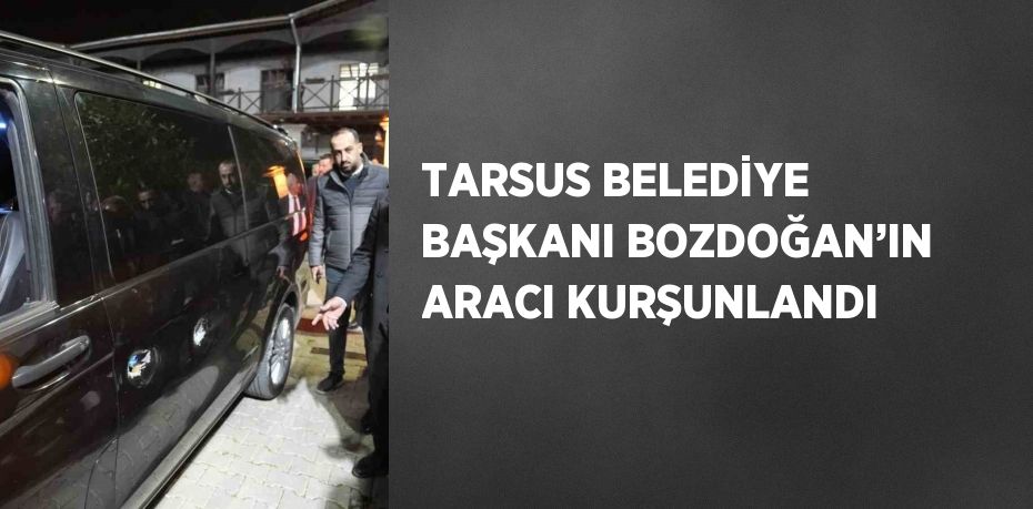 TARSUS BELEDİYE BAŞKANI BOZDOĞAN’IN ARACI KURŞUNLANDI