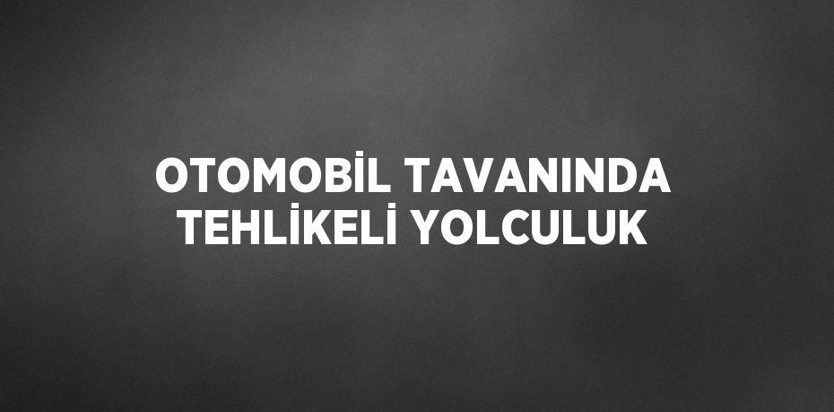 OTOMOBİL TAVANINDA TEHLİKELİ YOLCULUK