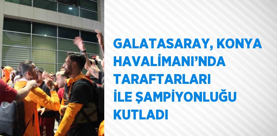 GALATASARAY, KONYA HAVALİMANI’NDA TARAFTARLARI İLE ŞAMPİYONLUĞU KUTLADI