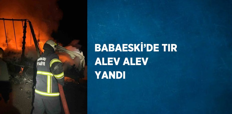 BABAESKİ’DE TIR ALEV ALEV YANDI