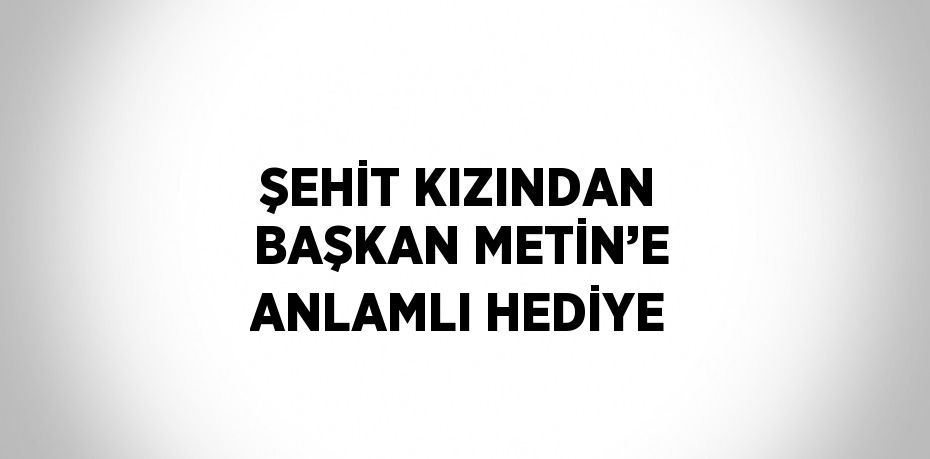 ŞEHİT KIZINDAN BAŞKAN METİN’E ANLAMLI HEDİYE