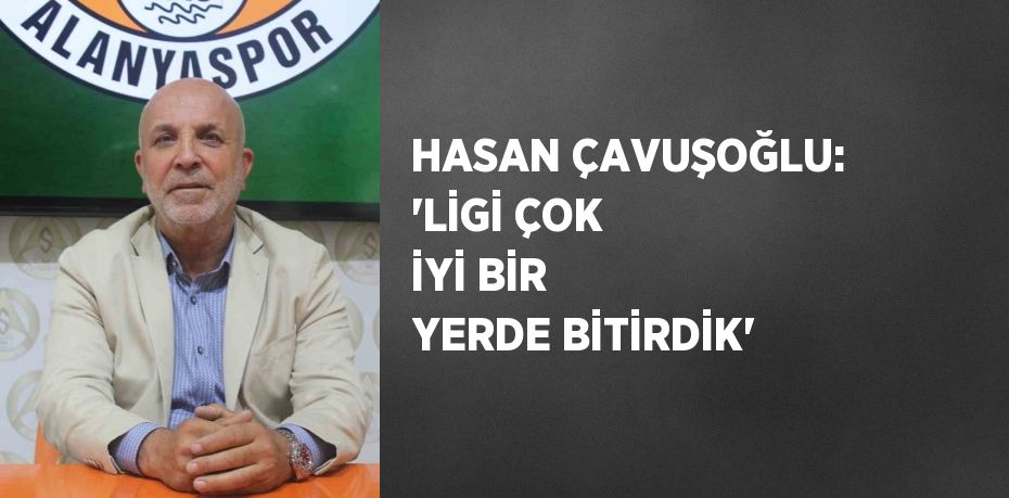 HASAN ÇAVUŞOĞLU: 'LİGİ ÇOK İYİ BİR YERDE BİTİRDİK'