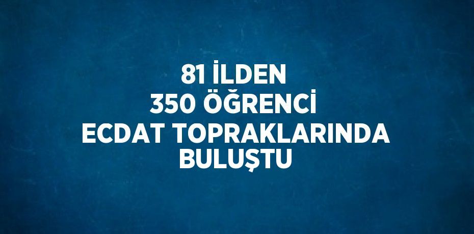 81 İLDEN 350 ÖĞRENCİ ECDAT TOPRAKLARINDA BULUŞTU