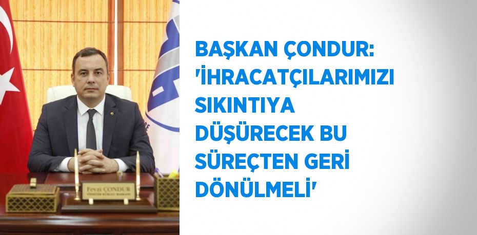 BAŞKAN ÇONDUR: 'İHRACATÇILARIMIZI SIKINTIYA DÜŞÜRECEK BU SÜREÇTEN GERİ DÖNÜLMELİ'