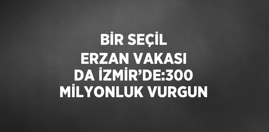 BİR SEÇİL ERZAN VAKASI DA İZMİR’DE:300 MİLYONLUK VURGUN