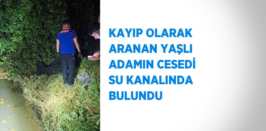 KAYIP OLARAK ARANAN YAŞLI ADAMIN CESEDİ SU KANALINDA BULUNDU