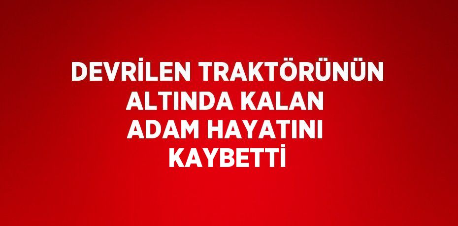 DEVRİLEN TRAKTÖRÜNÜN ALTINDA KALAN ADAM HAYATINI KAYBETTİ