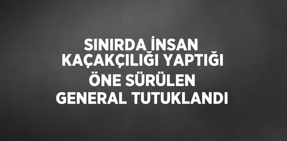 SINIRDA İNSAN KAÇAKÇILIĞI YAPTIĞI ÖNE SÜRÜLEN GENERAL TUTUKLANDI