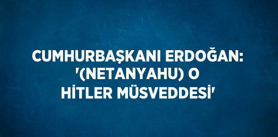 CUMHURBAŞKANI ERDOĞAN: '(NETANYAHU) O HİTLER MÜSVEDDESİ'