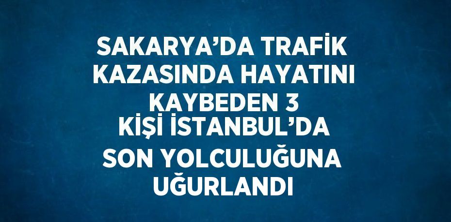 SAKARYA’DA TRAFİK KAZASINDA HAYATINI KAYBEDEN 3 KİŞİ İSTANBUL’DA SON YOLCULUĞUNA UĞURLANDI