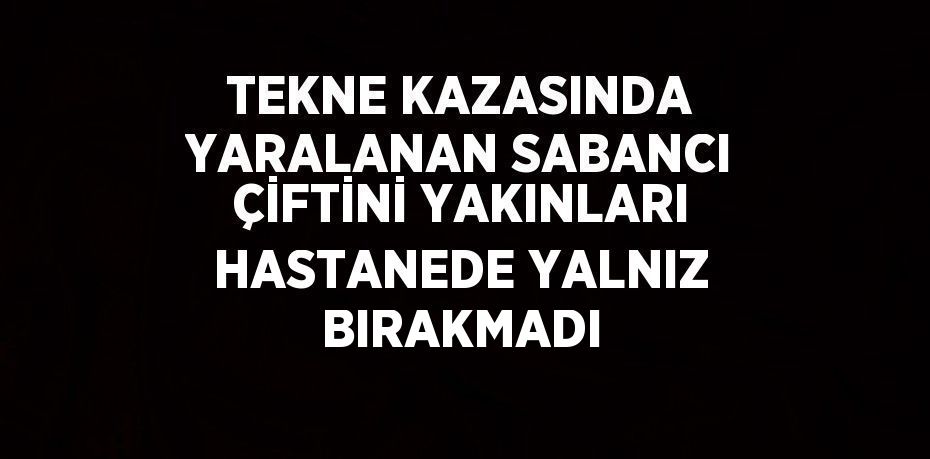 TEKNE KAZASINDA YARALANAN SABANCI ÇİFTİNİ YAKINLARI HASTANEDE YALNIZ BIRAKMADI