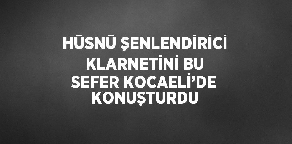 HÜSNÜ ŞENLENDİRİCİ KLARNETİNİ BU SEFER KOCAELİ’DE KONUŞTURDU