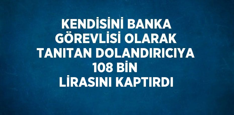 KENDİSİNİ BANKA GÖREVLİSİ OLARAK TANITAN DOLANDIRICIYA 108 BİN LİRASINI KAPTIRDI