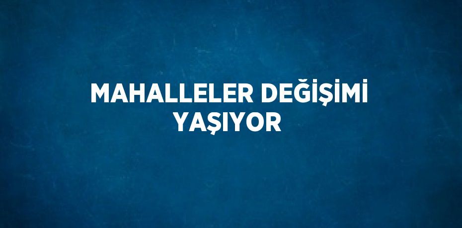 MAHALLELER DEĞİŞİMİ YAŞIYOR