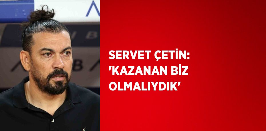 SERVET ÇETİN: 'KAZANAN BİZ OLMALIYDIK'