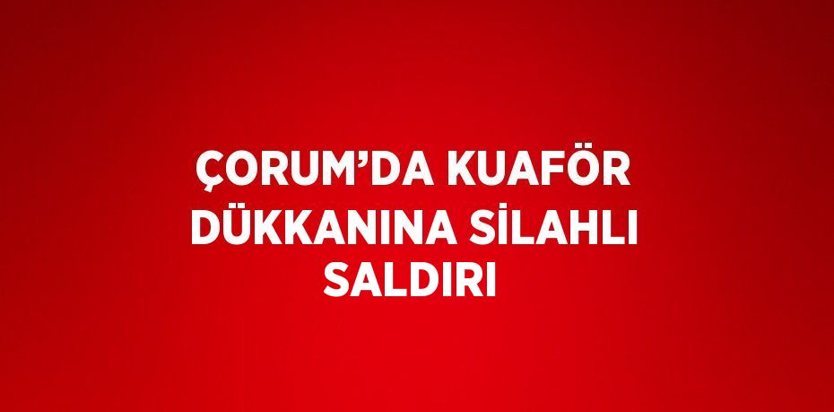 ÇORUM’DA KUAFÖR DÜKKANINA SİLAHLI SALDIRI