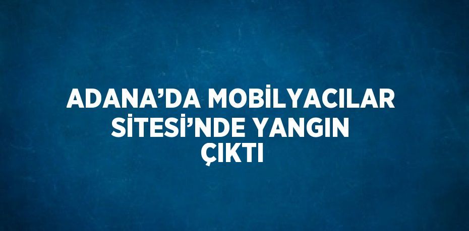 ADANA’DA MOBİLYACILAR SİTESİ’NDE YANGIN ÇIKTI