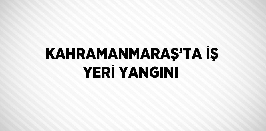 KAHRAMANMARAŞ’TA İŞ YERİ YANGINI