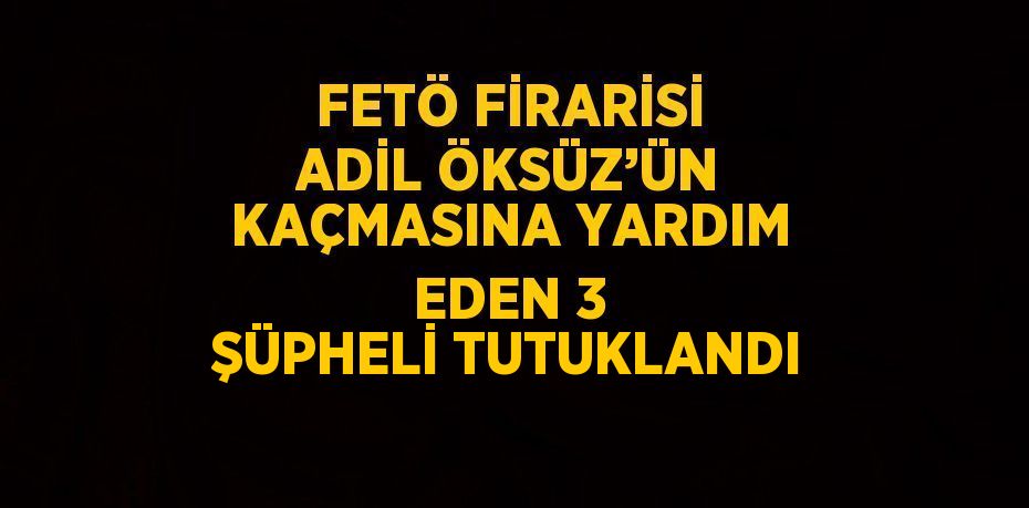 FETÖ FİRARİSİ ADİL ÖKSÜZ’ÜN KAÇMASINA YARDIM EDEN 3 ŞÜPHELİ TUTUKLANDI